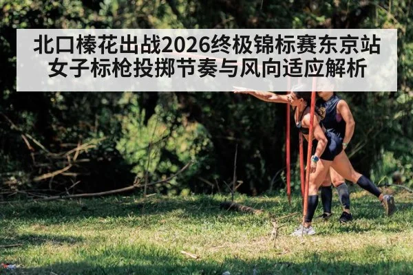 北口榛花出战2026终极锦标赛东京站 女子标枪投掷节奏与风向适应解析